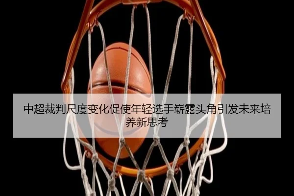 中超裁判尺度变化促使年轻选手崭露头角引发未来培养新思考